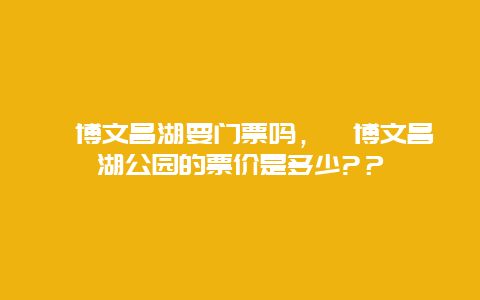 淄博文昌湖要門票嗎，淄博文昌湖公園的票價是多少?？