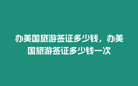 辦美國旅游簽證多少錢，辦美國旅游簽證多少錢一次