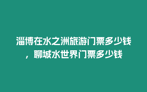 淄博在水之洲旅游門票多少錢，聊城水世界門票多少錢