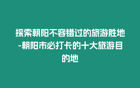 探索朝陽不容錯過的旅游勝地-朝陽市必打卡的十大旅游目的地