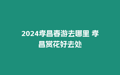 2024孝昌春游去哪里 孝昌賞花好去處