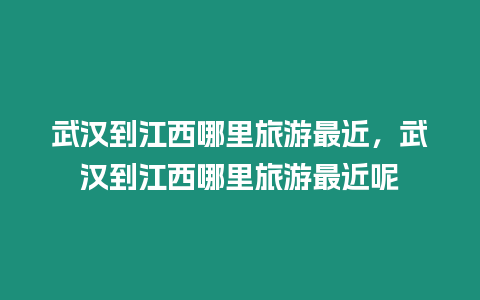 武漢到江西哪里旅游最近，武漢到江西哪里旅游最近呢