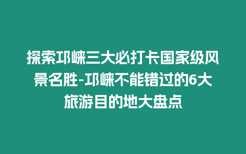 探索邛崍三大必打卡國家級風(fēng)景名勝-邛崍不能錯過的6大旅游目的地大盤點