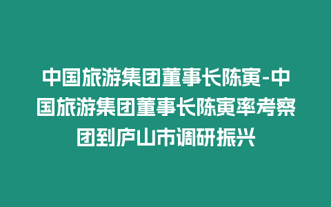 中國旅游集團董事長陳寅-中國旅游集團董事長陳寅率考察團到廬山市調研振興