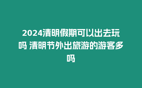 2024清明假期可以出去玩嗎 清明節外出旅游的游客多嗎