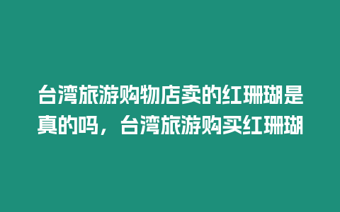 臺灣旅游購物店賣的紅珊瑚是真的嗎，臺灣旅游購買紅珊瑚