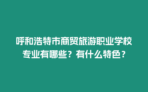 呼和浩特市商貿旅游職業學校專業有哪些？有什么特色？