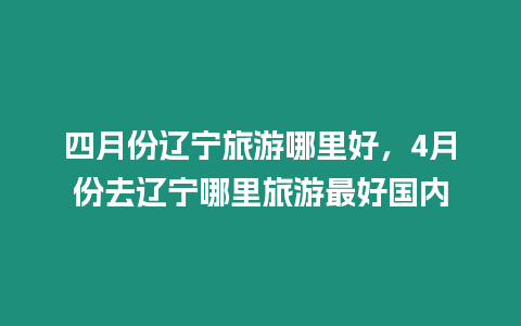 四月份遼寧旅游哪里好，4月份去遼寧哪里旅游最好國內