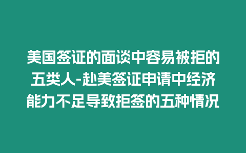 美國簽證的面談中容易被拒的五類人-赴美簽證申請中經濟能力不足導致拒簽的五種情況