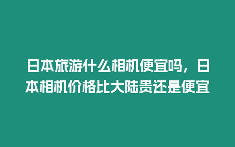 日本旅游什么相機便宜嗎，日本相機價格比大陸貴還是便宜