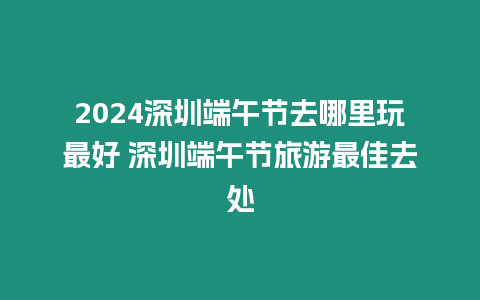 2024深圳端午節去哪里玩最好 深圳端午節旅游最佳去處