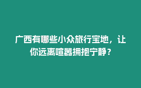 廣西有哪些小眾旅行寶地，讓你遠離喧囂擁抱寧靜？