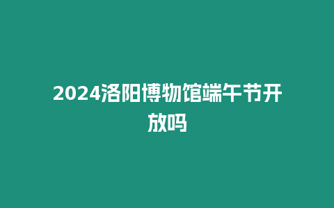 2024洛陽博物館端午節(jié)開放嗎