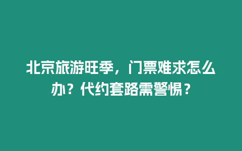 北京旅游旺季，門票難求怎么辦？代約套路需警惕？