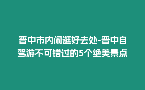 晉中市內(nèi)閑逛好去處-晉中自駕游不可錯(cuò)過的5個(gè)絕美景點(diǎn)