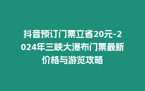 抖音預訂門票立省20元-2024年三峽大瀑布門票最新價格與游覽攻略