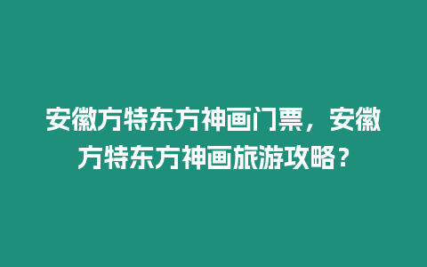 安徽方特東方神畫門票，安徽方特東方神畫旅游攻略？