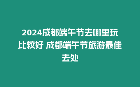 2024成都端午節去哪里玩比較好 成都端午節旅游最佳去處