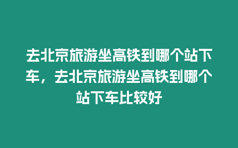 去北京旅游坐高鐵到哪個站下車，去北京旅游坐高鐵到哪個站下車比較好