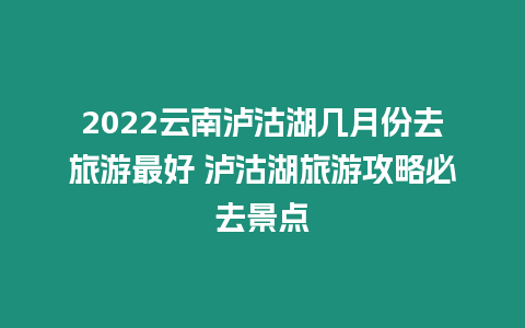 2022云南瀘沽湖幾月份去旅游最好 瀘沽湖旅游攻略必去景點