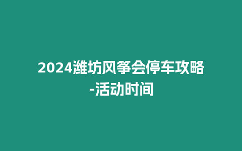 2024濰坊風(fēng)箏會(huì)停車攻略-活動(dòng)時(shí)間