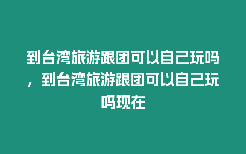 到臺灣旅游跟團可以自己玩嗎，到臺灣旅游跟團可以自己玩嗎現在