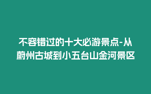 不容錯過的十大必游景點-從蔚州古城到小五臺山金河景區