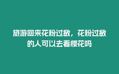 旅游回來花粉過敏，花粉過敏的人可以去看櫻花嗎