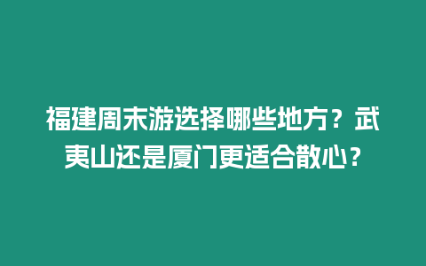 福建周末游選擇哪些地方？武夷山還是廈門更適合散心？