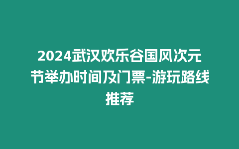 2024武漢歡樂谷國風(fēng)次元節(jié)舉辦時(shí)間及門票-游玩路線推薦