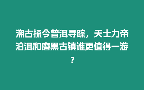 溯古探今普洱尋蹤，天士力帝泊洱和磨黑古鎮(zhèn)誰更值得一游？