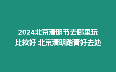 2024北京清明節(jié)去哪里玩比較好 北京清明踏青好去處