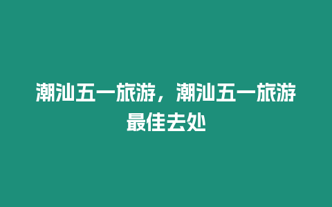 潮汕五一旅游，潮汕五一旅游最佳去處