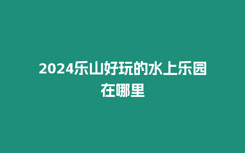 2024樂山好玩的水上樂園在哪里