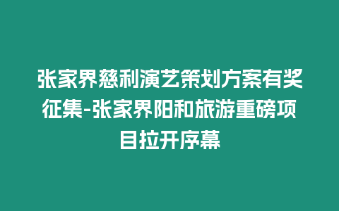 張家界慈利演藝策劃方案有獎(jiǎng)?wù)骷?張家界陽(yáng)和旅游重磅項(xiàng)目拉開(kāi)序幕