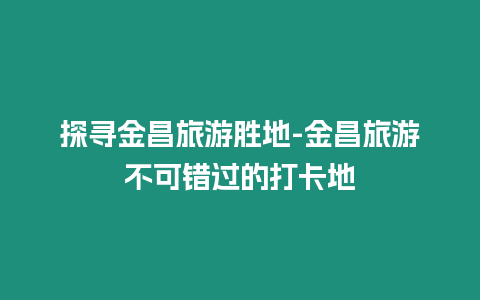 探尋金昌旅游勝地-金昌旅游不可錯過的打卡地