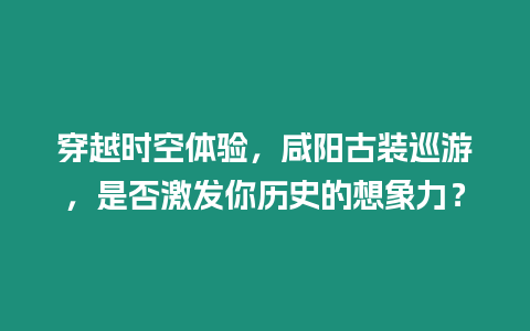 穿越時空體驗，咸陽古裝巡游，是否激發你歷史的想象力？