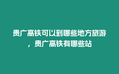 貴廣高鐵可以到哪些地方旅游，貴廣高鐵有哪些站