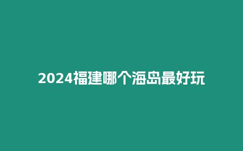 2024福建哪個海島最好玩