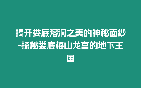 揭開婁底溶洞之美的神秘面紗-探秘婁底梅山龍宮的地下王國