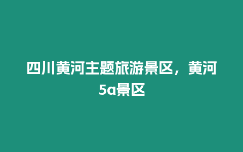 四川黃河主題旅游景區，黃河5a景區