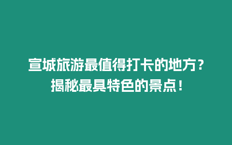 宣城旅游最值得打卡的地方？揭秘最具特色的景點！