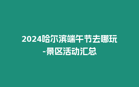 2024哈爾濱端午節去哪玩-景區活動匯總