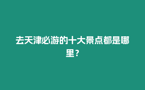 去天津必游的十大景點都是哪里？