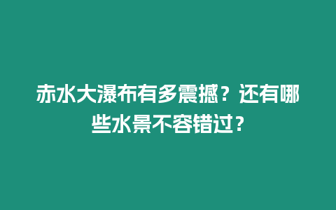 赤水大瀑布有多震撼？還有哪些水景不容錯過？