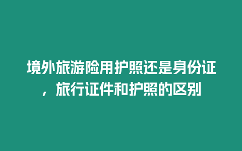 境外旅游險用護照還是身份證，旅行證件和護照的區別