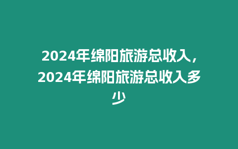 2024年綿陽旅游總收入，2024年綿陽旅游總收入多少