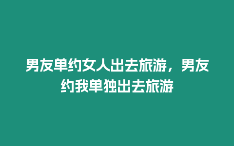 男友單約女人出去旅游，男友約我單獨(dú)出去旅游