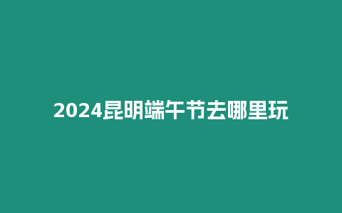 2024昆明端午節去哪里玩