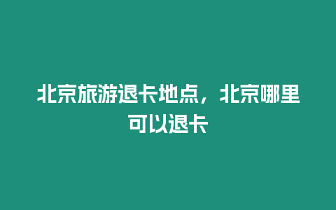 北京旅游退卡地點，北京哪里可以退卡